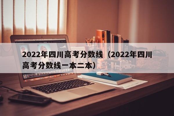 2022年四川高考分数线（2022年四川高考分数线一本二本）