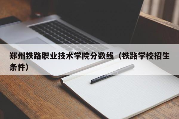 郑州铁路职业技术学院分数线（铁路学校招生条件）