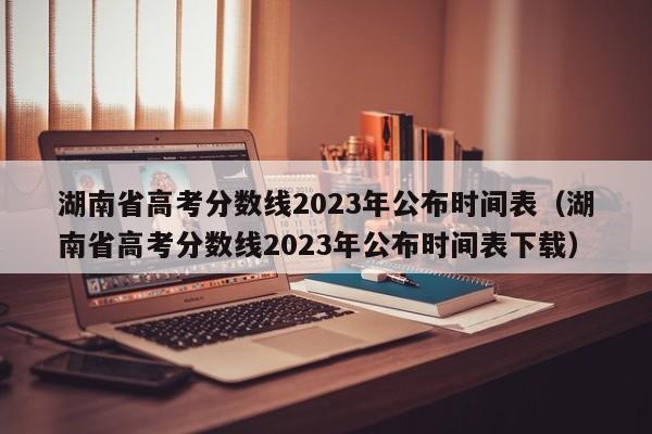 湖南省高考分数线2023年公布时间表（湖南省高考分数线2023年公布时间表下载）