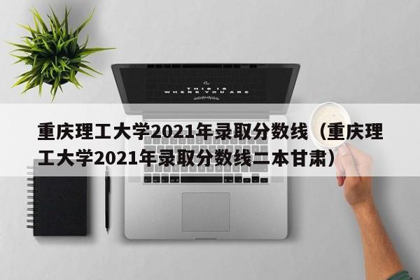 重庆理工大学2021年录取分数线（重庆理工大学2021年录取分数线二本甘肃）