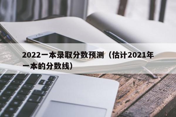 2022一本录取分数预测（估计2021年一本的分数线）