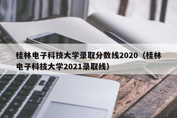 桂林电子科技大学录取分数线2020（桂林电子科技大学2021录取线）