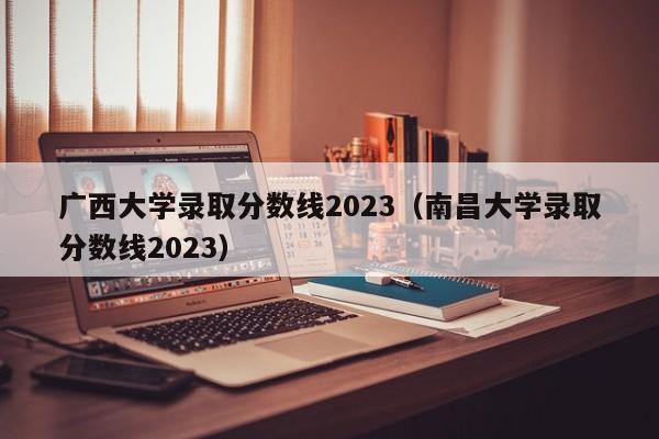 广西大学录取分数线2023（南昌大学录取分数线2023）
