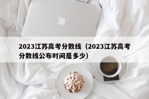 2023江苏高考分数线（2023江苏高考分数线公布时间是多少）